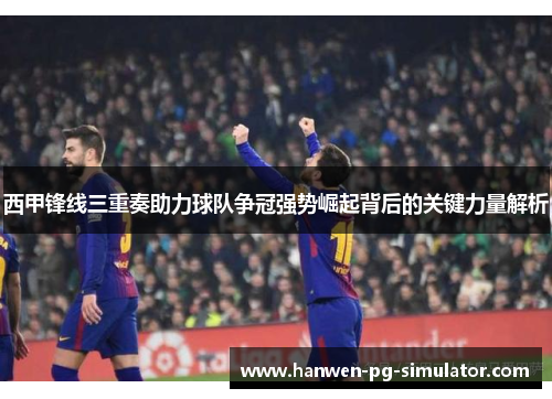 西甲锋线三重奏助力球队争冠强势崛起背后的关键力量解析