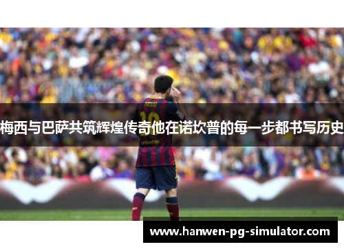 梅西与巴萨共筑辉煌传奇他在诺坎普的每一步都书写历史