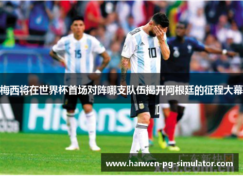 梅西将在世界杯首场对阵哪支队伍揭开阿根廷的征程大幕