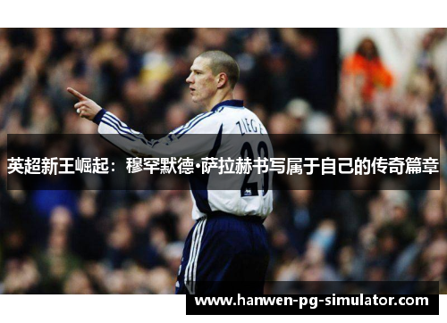 英超新王崛起：穆罕默德·萨拉赫书写属于自己的传奇篇章