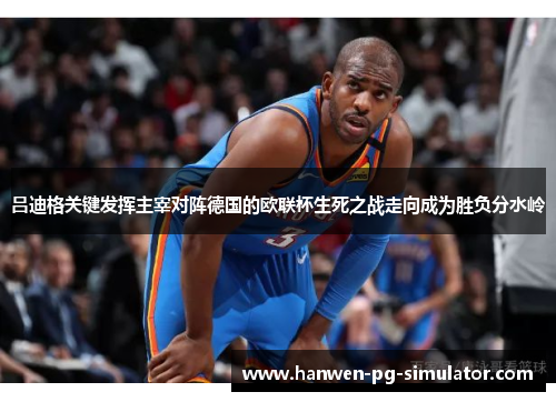 吕迪格关键发挥主宰对阵德国的欧联杯生死之战走向成为胜负分水岭