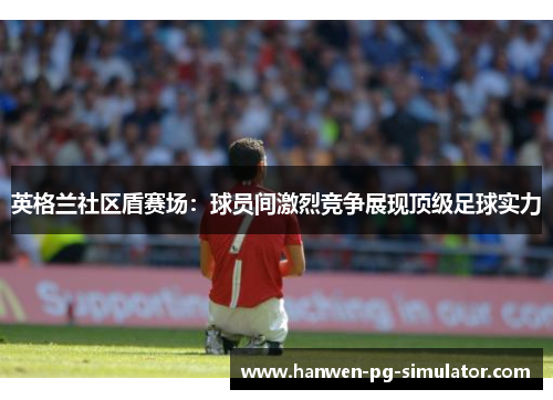 英格兰社区盾赛场:球员间激烈竞争展现顶级足球实力 英格兰社区盾赛场:球员间激烈竞争展现顶级足球实力
