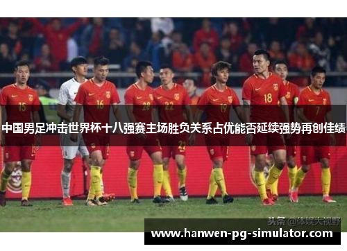 中国男足冲击世界杯十八强赛主场胜负关系占优能否延续强势再创佳绩