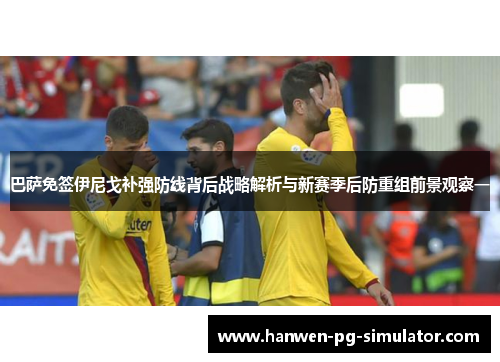 巴萨免签伊尼戈补强防线背后战略解析与新赛季后防重组前景观察一 巴萨免签伊尼戈补强防线背后战略解析与新赛季后防重组前景观察一